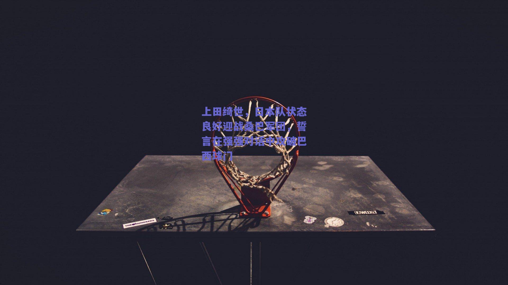 上田绮世，日本队状态良好迎战桑巴军团，誓言在强强对话中攻破巴西球门