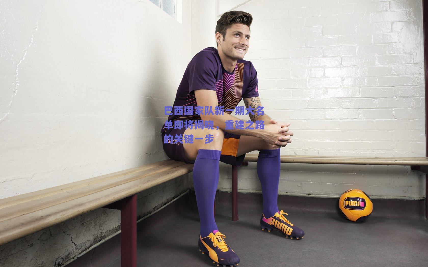 巴西国家队新一期大名单即将揭晓,重建之路的关键一步